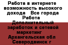 Работа в интернете, возможность высокого дохода - Все города Работа » Дополнительный заработок и сетевой маркетинг   . Архангельская обл.,Северодвинск г.